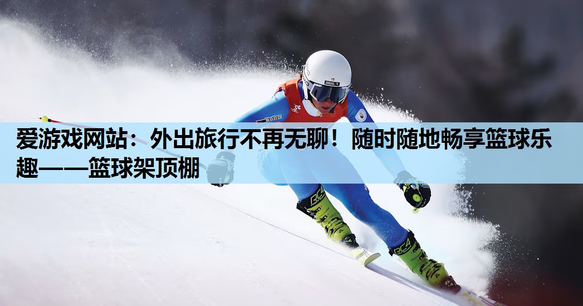 爱游戏网站：外出旅行不再无聊！随时随地畅享篮球乐趣——篮球架顶棚
