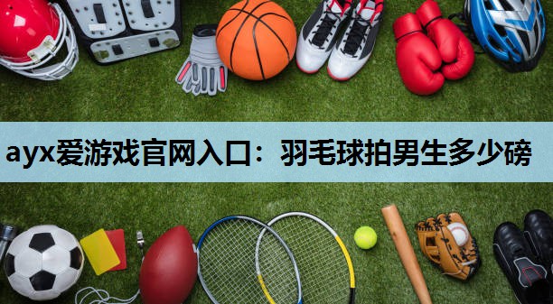 ayx爱游戏官网入口：羽毛球拍男生多少磅
